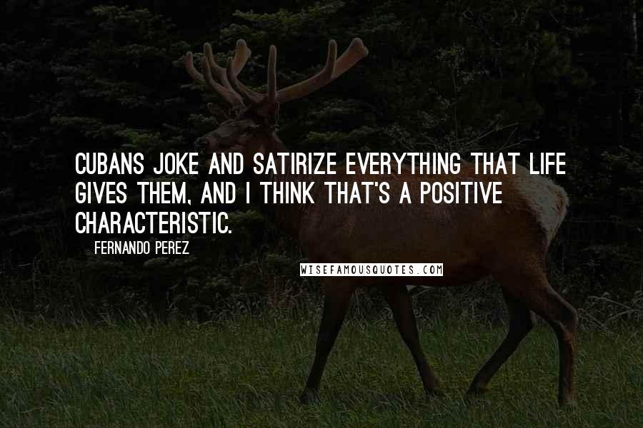 Fernando Perez Quotes: Cubans joke and satirize everything that life gives them, and I think that's a positive characteristic.