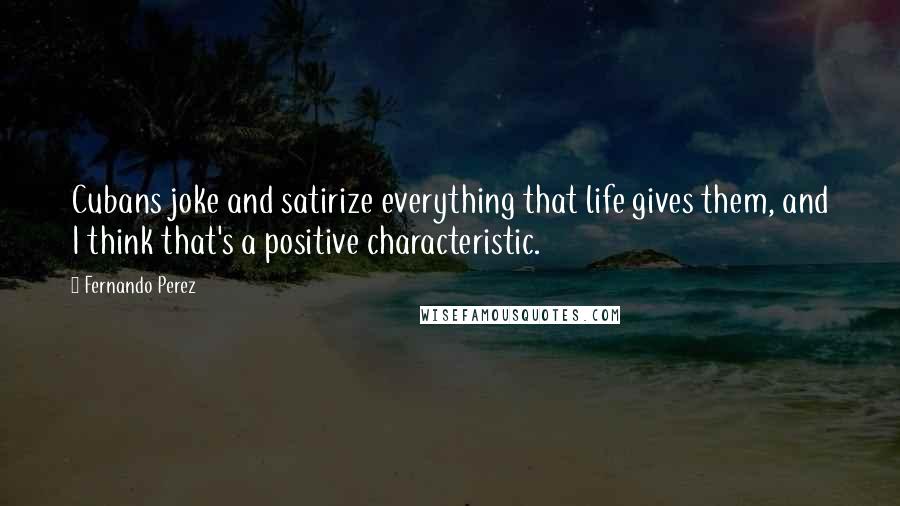 Fernando Perez Quotes: Cubans joke and satirize everything that life gives them, and I think that's a positive characteristic.