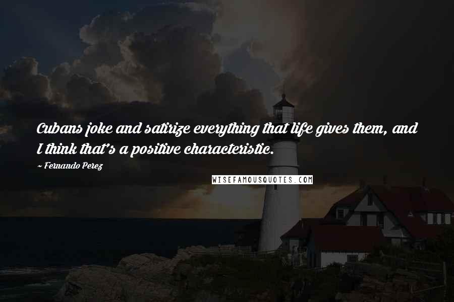 Fernando Perez Quotes: Cubans joke and satirize everything that life gives them, and I think that's a positive characteristic.