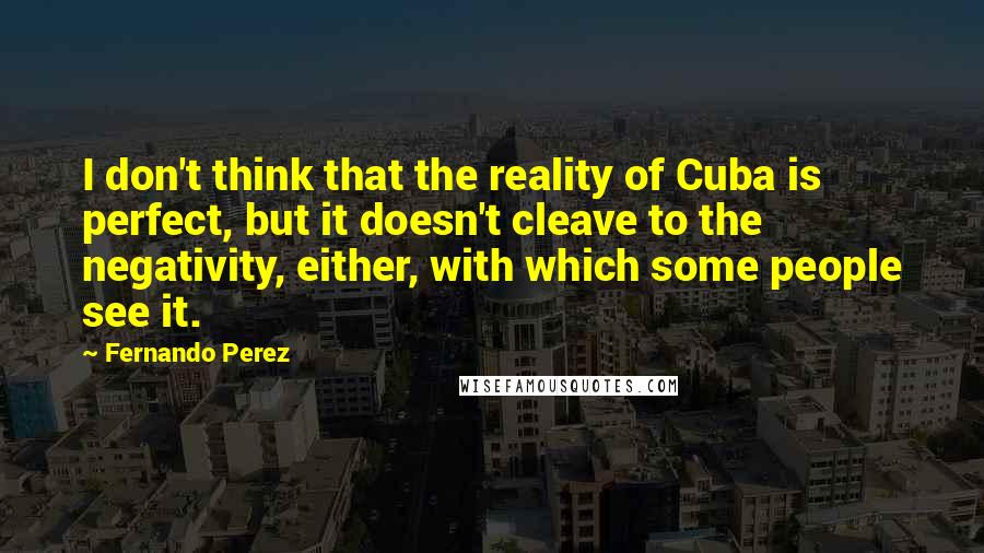 Fernando Perez Quotes: I don't think that the reality of Cuba is perfect, but it doesn't cleave to the negativity, either, with which some people see it.