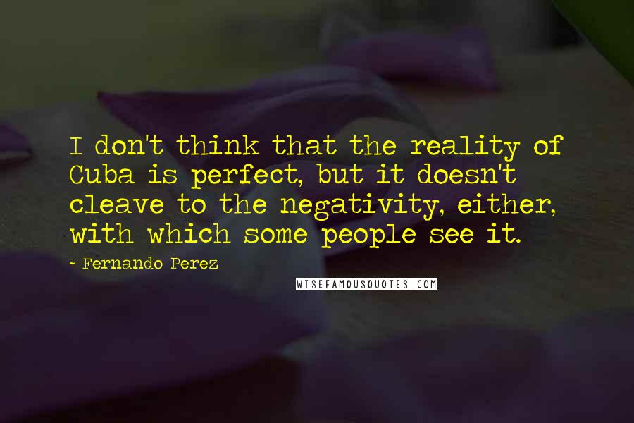 Fernando Perez Quotes: I don't think that the reality of Cuba is perfect, but it doesn't cleave to the negativity, either, with which some people see it.