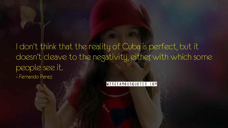 Fernando Perez Quotes: I don't think that the reality of Cuba is perfect, but it doesn't cleave to the negativity, either, with which some people see it.