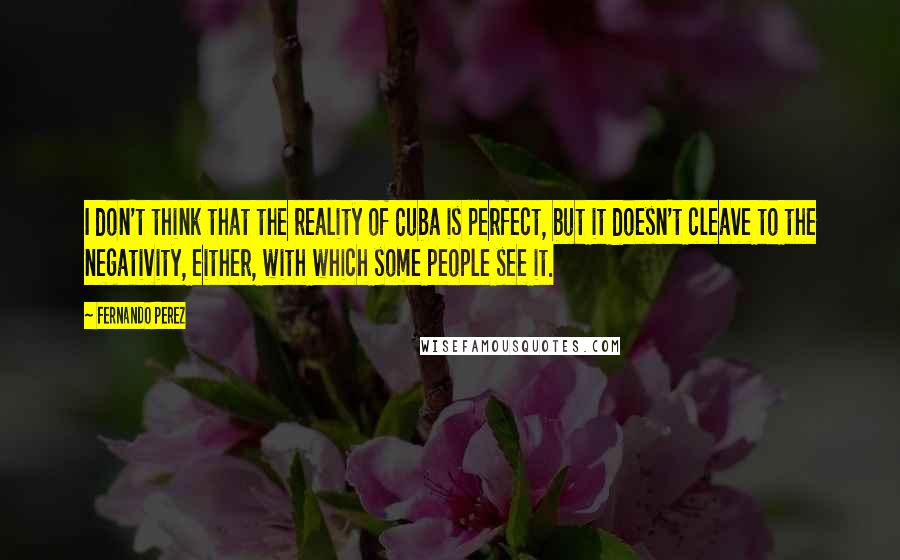 Fernando Perez Quotes: I don't think that the reality of Cuba is perfect, but it doesn't cleave to the negativity, either, with which some people see it.