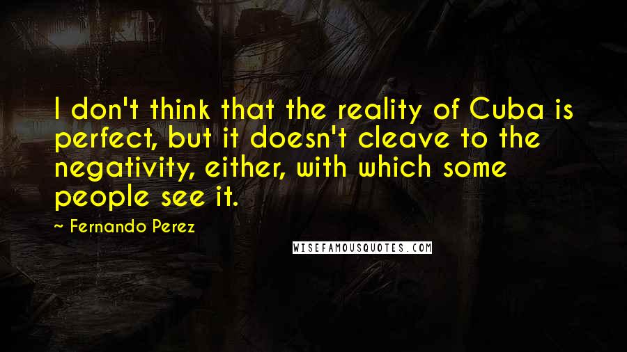 Fernando Perez Quotes: I don't think that the reality of Cuba is perfect, but it doesn't cleave to the negativity, either, with which some people see it.