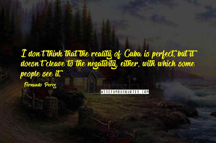 Fernando Perez Quotes: I don't think that the reality of Cuba is perfect, but it doesn't cleave to the negativity, either, with which some people see it.