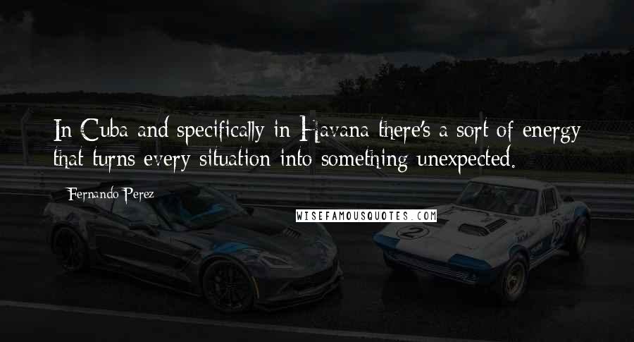 Fernando Perez Quotes: In Cuba and specifically in Havana there's a sort of energy that turns every situation into something unexpected.