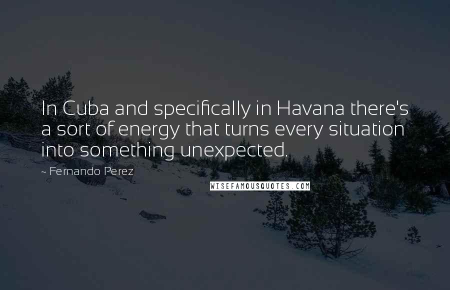 Fernando Perez Quotes: In Cuba and specifically in Havana there's a sort of energy that turns every situation into something unexpected.