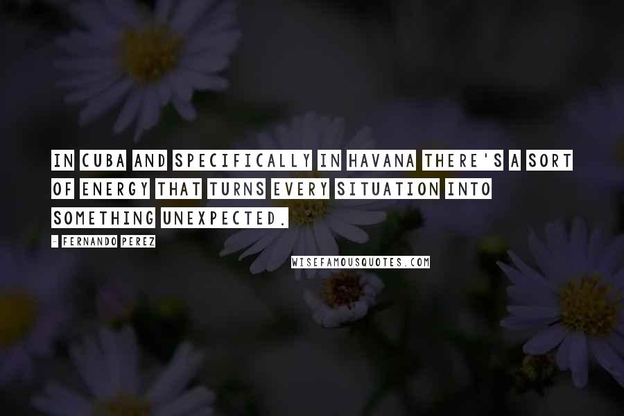 Fernando Perez Quotes: In Cuba and specifically in Havana there's a sort of energy that turns every situation into something unexpected.