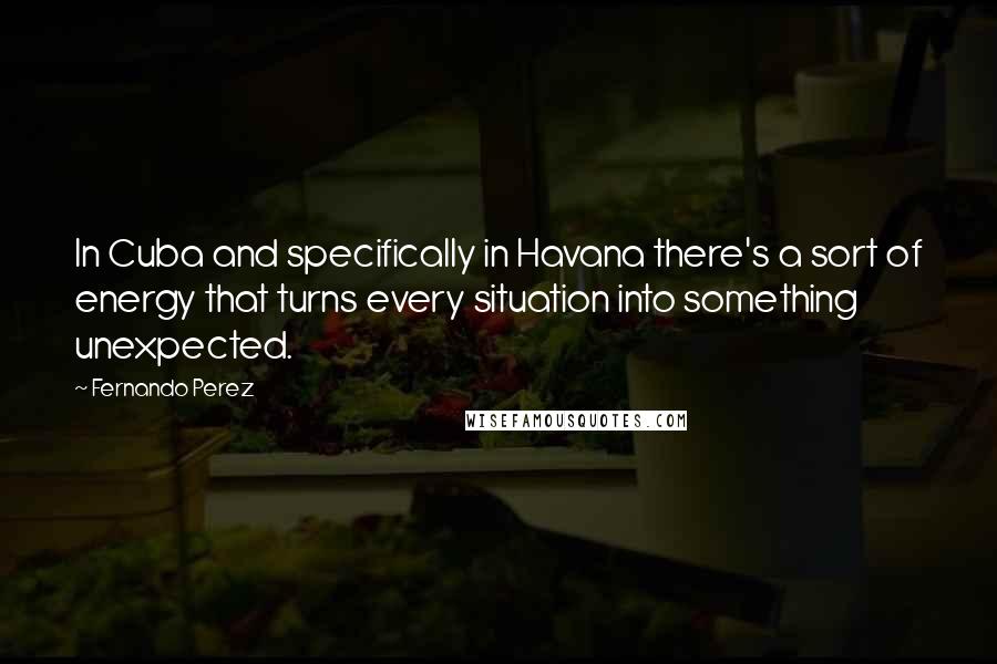 Fernando Perez Quotes: In Cuba and specifically in Havana there's a sort of energy that turns every situation into something unexpected.