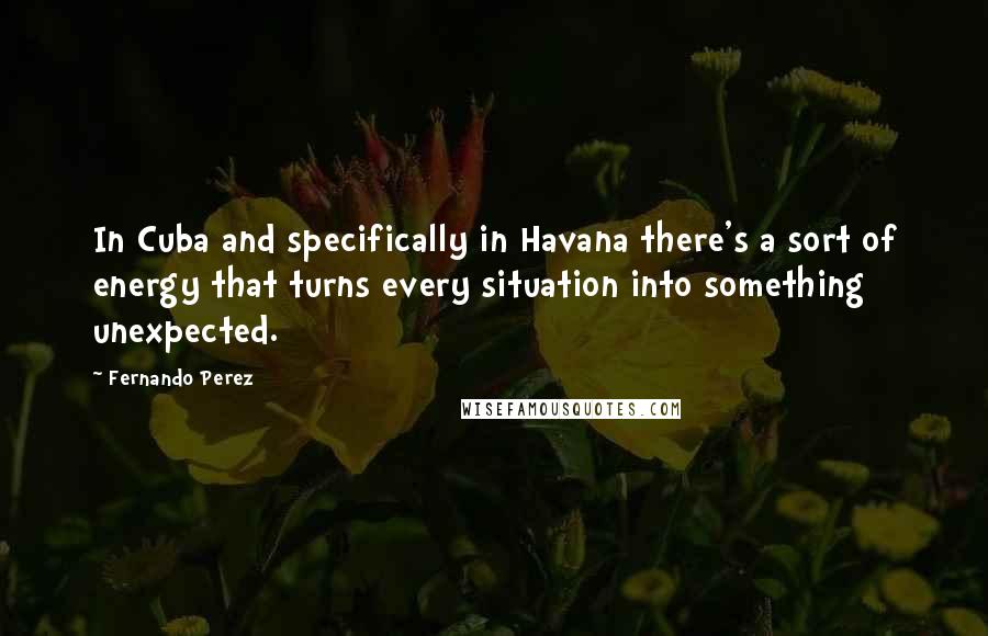 Fernando Perez Quotes: In Cuba and specifically in Havana there's a sort of energy that turns every situation into something unexpected.
