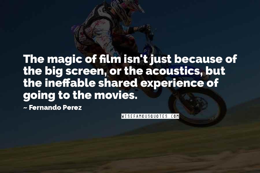 Fernando Perez Quotes: The magic of film isn't just because of the big screen, or the acoustics, but the ineffable shared experience of going to the movies.