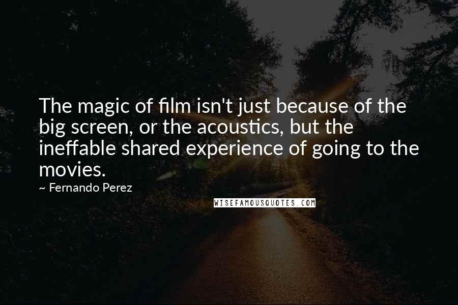 Fernando Perez Quotes: The magic of film isn't just because of the big screen, or the acoustics, but the ineffable shared experience of going to the movies.
