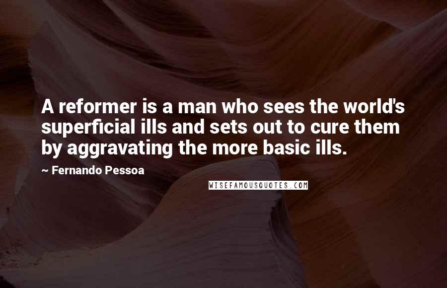 Fernando Pessoa Quotes: A reformer is a man who sees the world's superficial ills and sets out to cure them by aggravating the more basic ills.