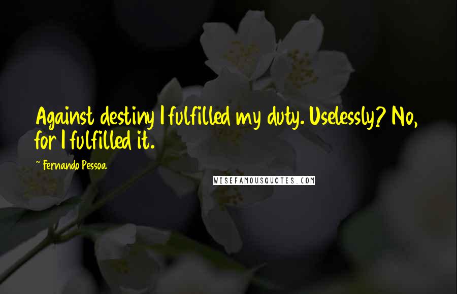 Fernando Pessoa Quotes: Against destiny I fulfilled my duty. Uselessly? No, for I fulfilled it.