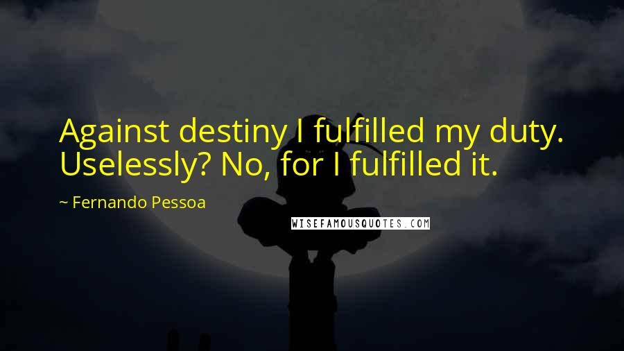 Fernando Pessoa Quotes: Against destiny I fulfilled my duty. Uselessly? No, for I fulfilled it.