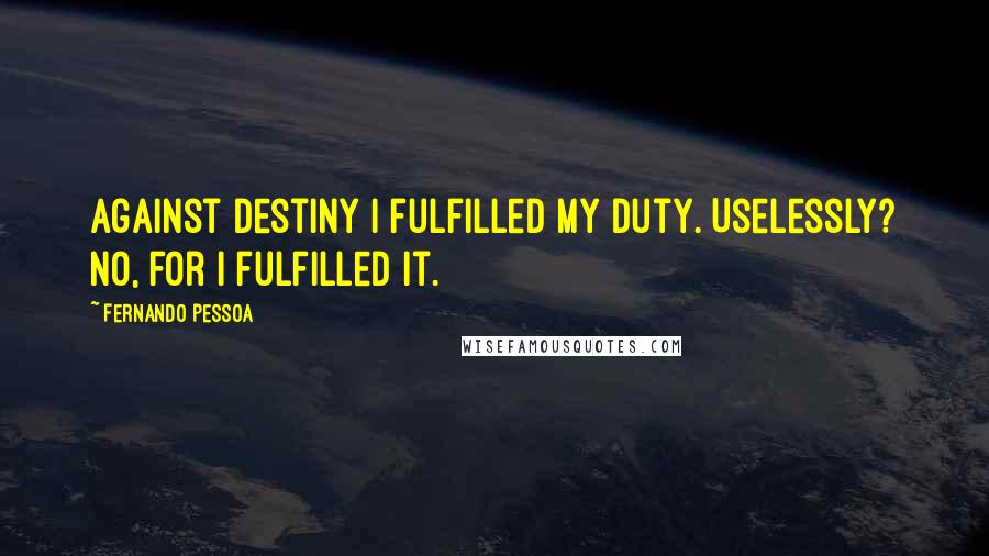 Fernando Pessoa Quotes: Against destiny I fulfilled my duty. Uselessly? No, for I fulfilled it.