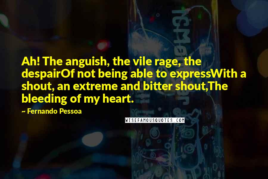 Fernando Pessoa Quotes: Ah! The anguish, the vile rage, the despairOf not being able to expressWith a shout, an extreme and bitter shout,The bleeding of my heart.