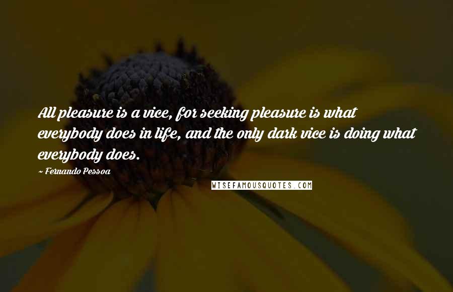 Fernando Pessoa Quotes: All pleasure is a vice, for seeking pleasure is what everybody does in life, and the only dark vice is doing what everybody does.