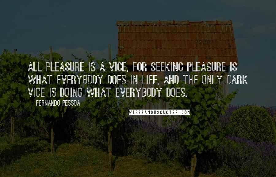 Fernando Pessoa Quotes: All pleasure is a vice, for seeking pleasure is what everybody does in life, and the only dark vice is doing what everybody does.