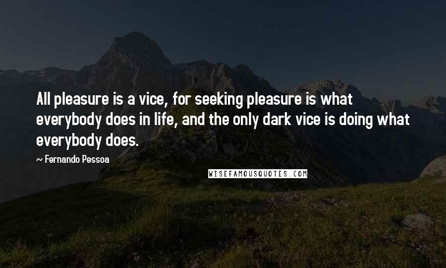 Fernando Pessoa Quotes: All pleasure is a vice, for seeking pleasure is what everybody does in life, and the only dark vice is doing what everybody does.