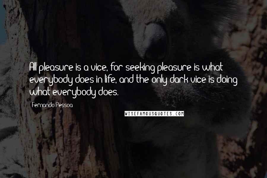 Fernando Pessoa Quotes: All pleasure is a vice, for seeking pleasure is what everybody does in life, and the only dark vice is doing what everybody does.