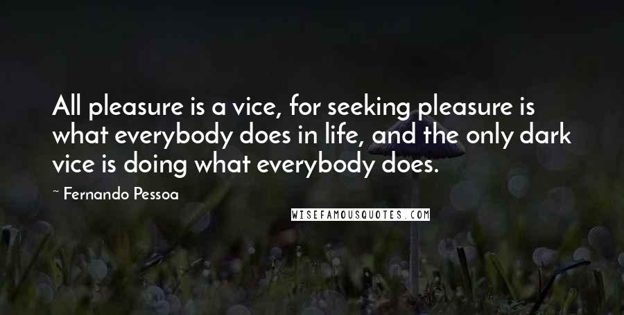 Fernando Pessoa Quotes: All pleasure is a vice, for seeking pleasure is what everybody does in life, and the only dark vice is doing what everybody does.