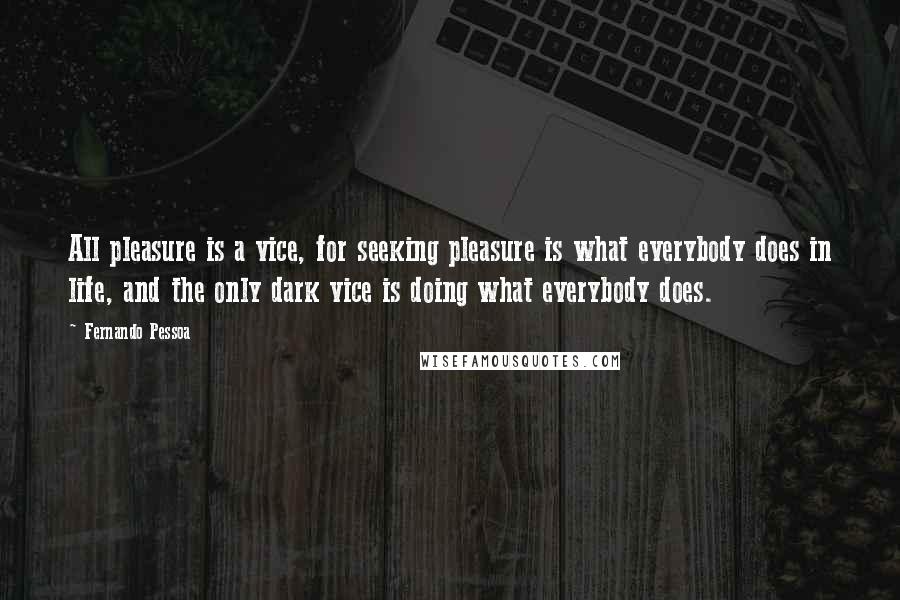 Fernando Pessoa Quotes: All pleasure is a vice, for seeking pleasure is what everybody does in life, and the only dark vice is doing what everybody does.