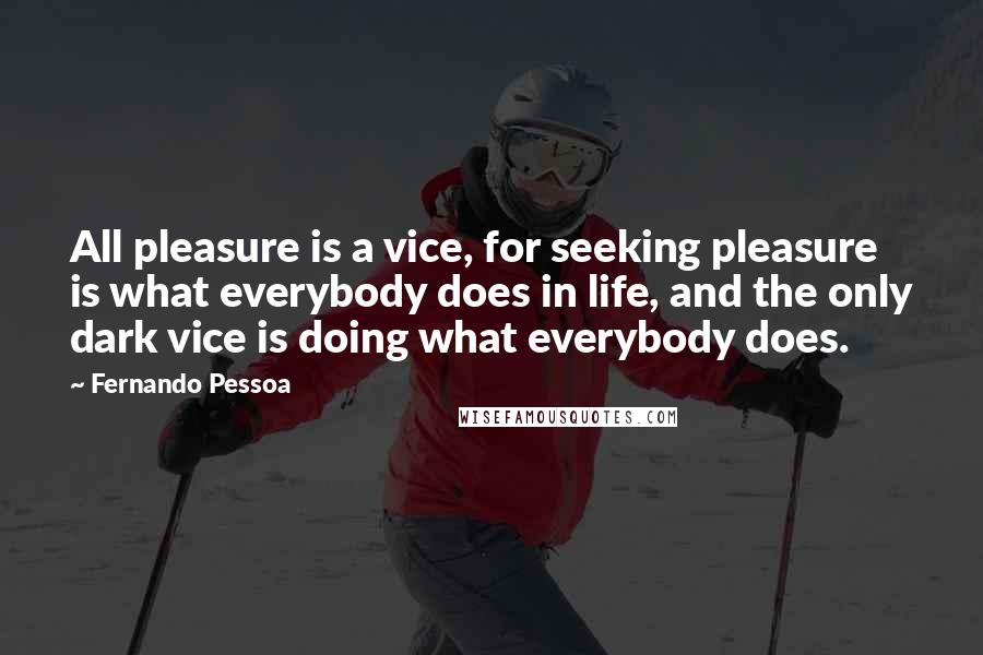 Fernando Pessoa Quotes: All pleasure is a vice, for seeking pleasure is what everybody does in life, and the only dark vice is doing what everybody does.