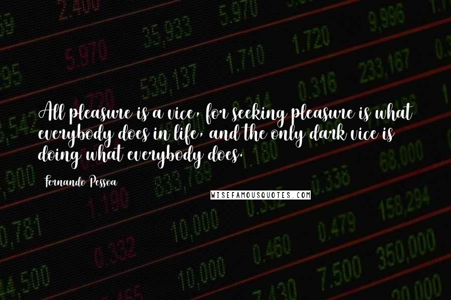 Fernando Pessoa Quotes: All pleasure is a vice, for seeking pleasure is what everybody does in life, and the only dark vice is doing what everybody does.