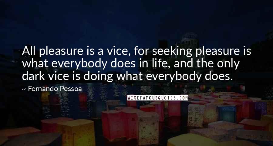 Fernando Pessoa Quotes: All pleasure is a vice, for seeking pleasure is what everybody does in life, and the only dark vice is doing what everybody does.