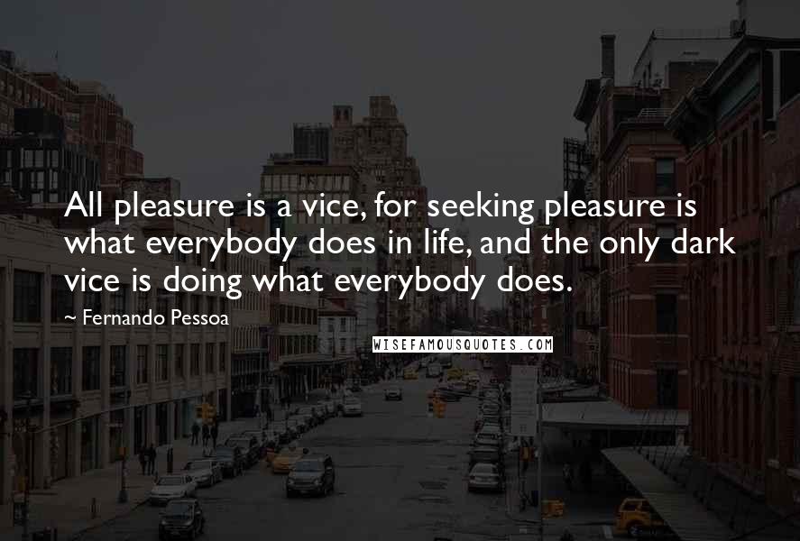 Fernando Pessoa Quotes: All pleasure is a vice, for seeking pleasure is what everybody does in life, and the only dark vice is doing what everybody does.