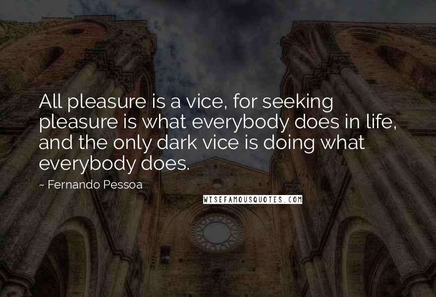 Fernando Pessoa Quotes: All pleasure is a vice, for seeking pleasure is what everybody does in life, and the only dark vice is doing what everybody does.