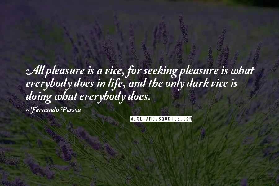 Fernando Pessoa Quotes: All pleasure is a vice, for seeking pleasure is what everybody does in life, and the only dark vice is doing what everybody does.