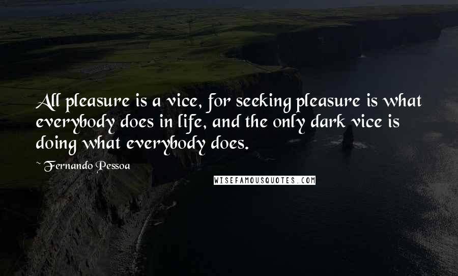 Fernando Pessoa Quotes: All pleasure is a vice, for seeking pleasure is what everybody does in life, and the only dark vice is doing what everybody does.