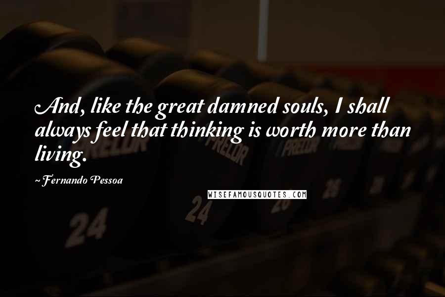Fernando Pessoa Quotes: And, like the great damned souls, I shall always feel that thinking is worth more than living.