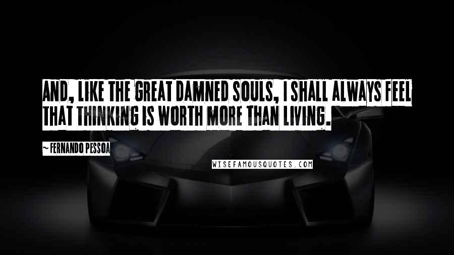 Fernando Pessoa Quotes: And, like the great damned souls, I shall always feel that thinking is worth more than living.