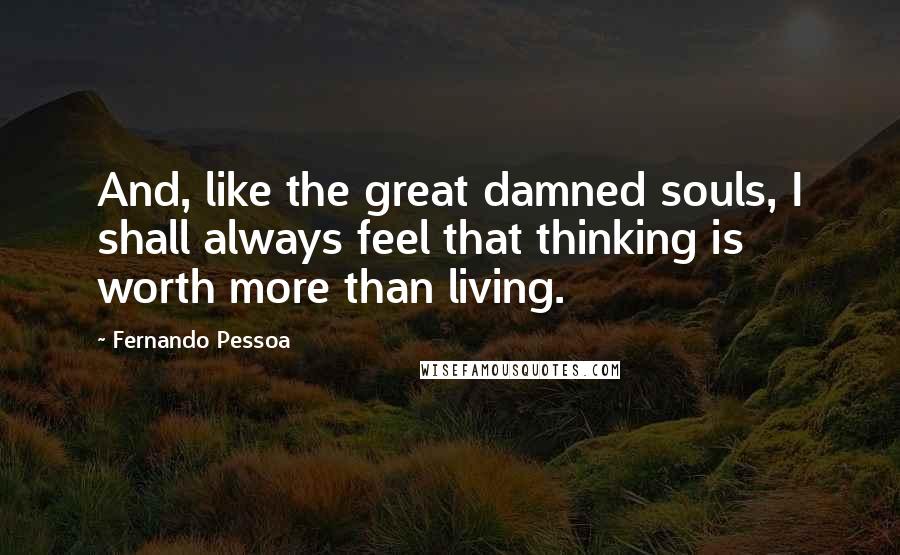 Fernando Pessoa Quotes: And, like the great damned souls, I shall always feel that thinking is worth more than living.