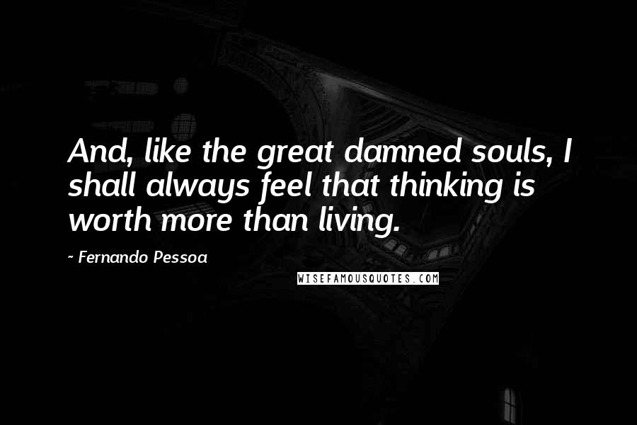 Fernando Pessoa Quotes: And, like the great damned souls, I shall always feel that thinking is worth more than living.