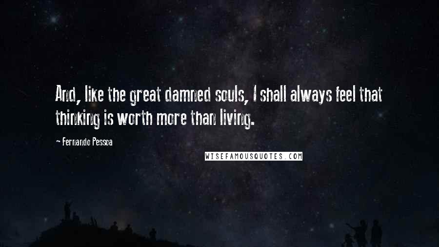 Fernando Pessoa Quotes: And, like the great damned souls, I shall always feel that thinking is worth more than living.