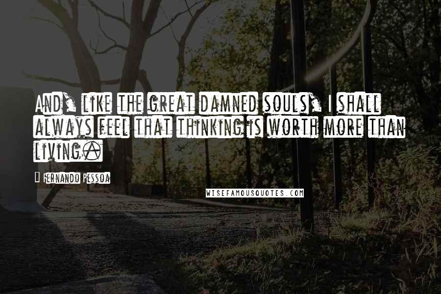 Fernando Pessoa Quotes: And, like the great damned souls, I shall always feel that thinking is worth more than living.