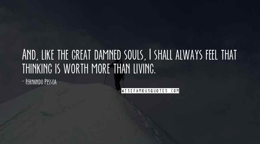 Fernando Pessoa Quotes: And, like the great damned souls, I shall always feel that thinking is worth more than living.