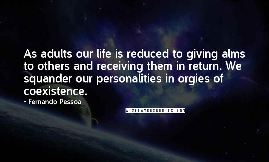 Fernando Pessoa Quotes: As adults our life is reduced to giving alms to others and receiving them in return. We squander our personalities in orgies of coexistence.