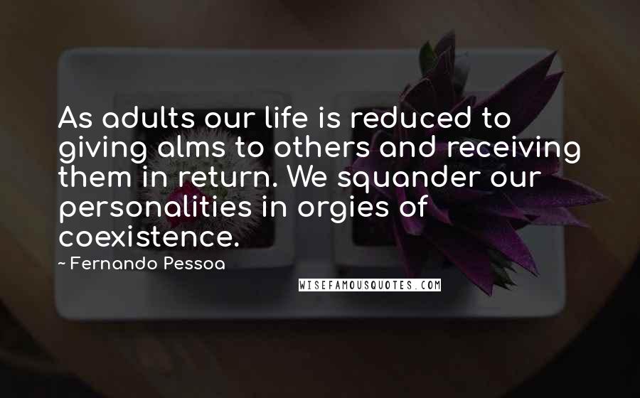 Fernando Pessoa Quotes: As adults our life is reduced to giving alms to others and receiving them in return. We squander our personalities in orgies of coexistence.