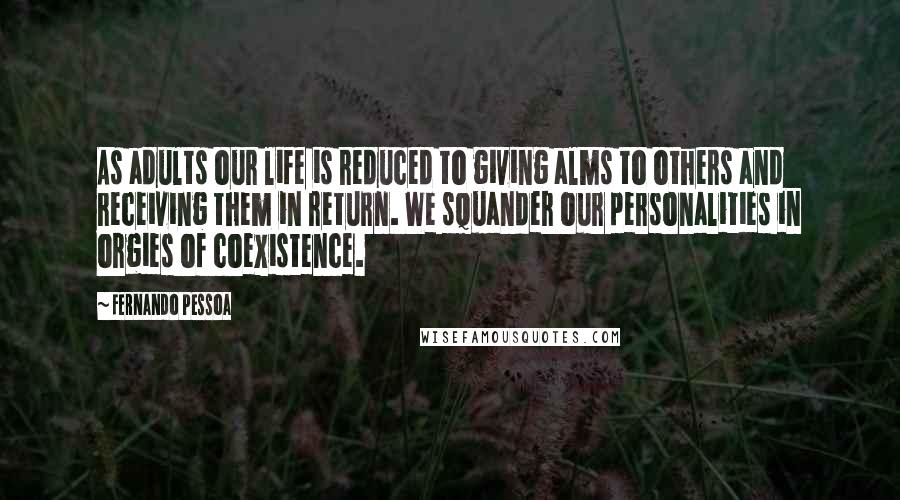 Fernando Pessoa Quotes: As adults our life is reduced to giving alms to others and receiving them in return. We squander our personalities in orgies of coexistence.