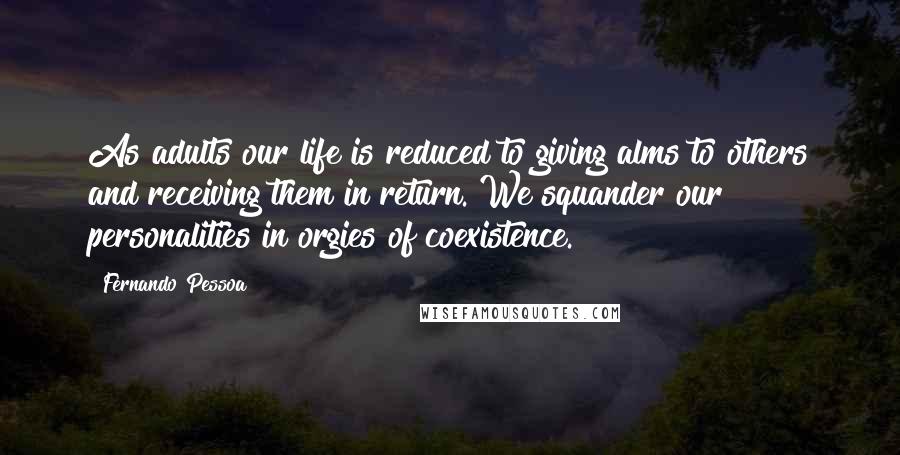 Fernando Pessoa Quotes: As adults our life is reduced to giving alms to others and receiving them in return. We squander our personalities in orgies of coexistence.