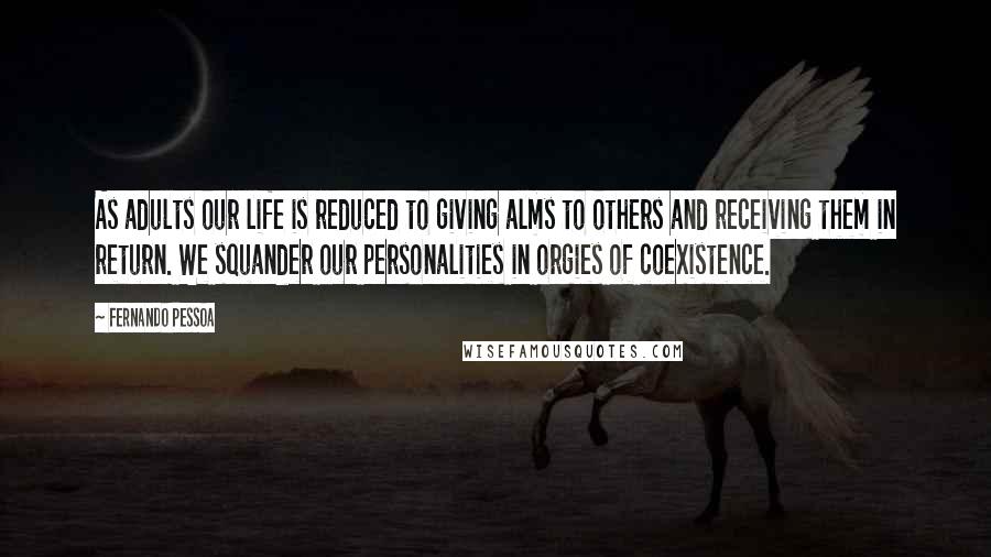 Fernando Pessoa Quotes: As adults our life is reduced to giving alms to others and receiving them in return. We squander our personalities in orgies of coexistence.