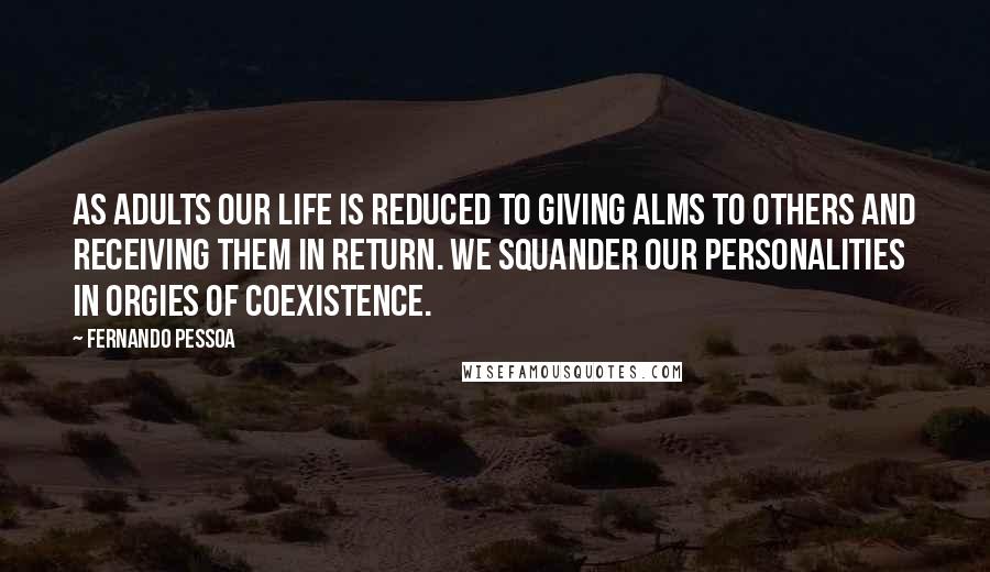 Fernando Pessoa Quotes: As adults our life is reduced to giving alms to others and receiving them in return. We squander our personalities in orgies of coexistence.