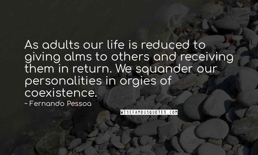 Fernando Pessoa Quotes: As adults our life is reduced to giving alms to others and receiving them in return. We squander our personalities in orgies of coexistence.