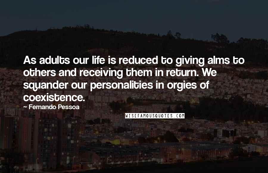 Fernando Pessoa Quotes: As adults our life is reduced to giving alms to others and receiving them in return. We squander our personalities in orgies of coexistence.