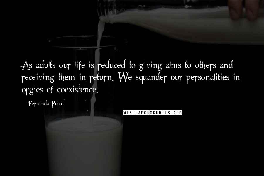 Fernando Pessoa Quotes: As adults our life is reduced to giving alms to others and receiving them in return. We squander our personalities in orgies of coexistence.